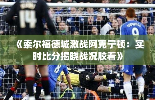 《索尔福德城激战阿克宁顿：实时比分揭晓战况胶着》