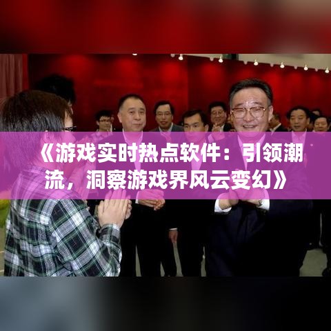 《游戏实时热点软件：引领潮流，洞察游戏界风云变幻》