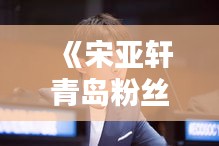 《宋亚轩青岛粉丝群：实时互动，青春旋律共鸣》