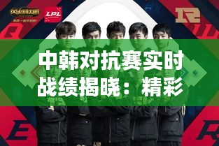 中韩对抗赛实时战绩揭晓:精彩对决一触即发!