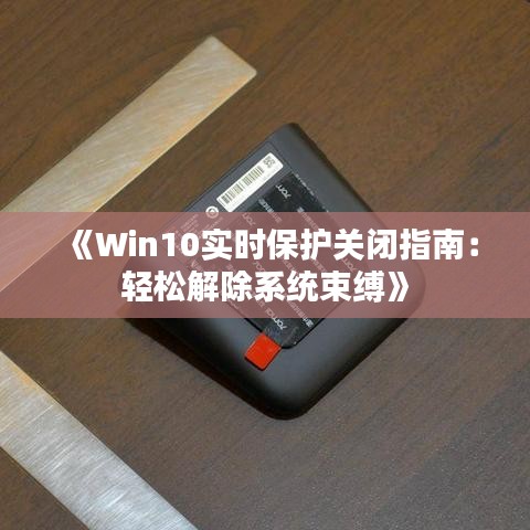 《Win10实时保护关闭指南：轻松解除系统束缚》