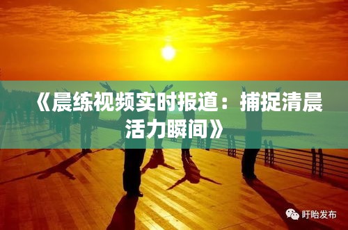 《晨练视频实时报道：捕捉清晨活力瞬间》