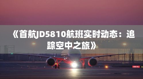《首航JD5810航班实时动态：追踪空中之旅》