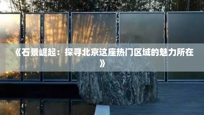 《石景崛起：探寻北京这座热门区域的魅力所在》