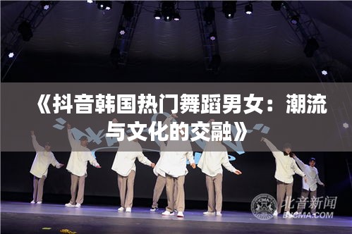 《抖音韩国热门舞蹈男女：潮流与文化的交融》