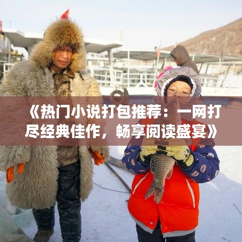 《热门小说打包推荐：一网打尽经典佳作，畅享阅读盛宴》