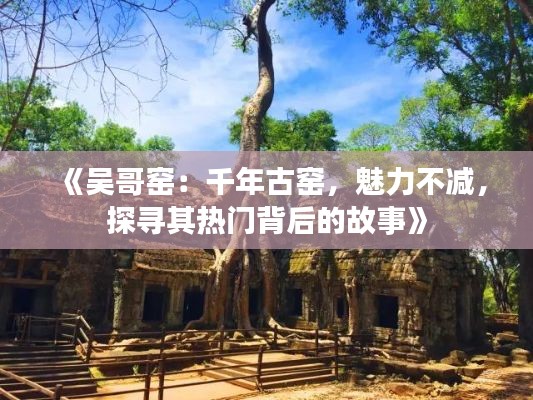 《吴哥窑：千年古窑，魅力不减，探寻其热门背后的故事》