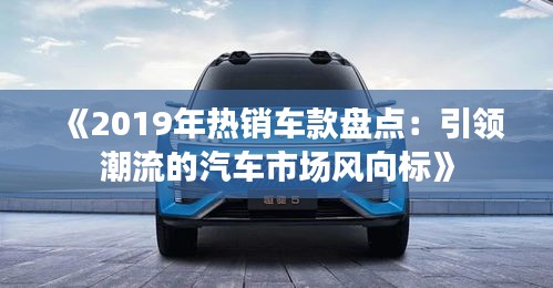 《2019年热销车款盘点：引领潮流的汽车市场风向标》
