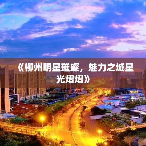 《柳州明星璀璨，魅力之城星光熠熠》