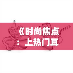 《时尚焦点：上热门耳饰图片大全，引领潮流风尚》