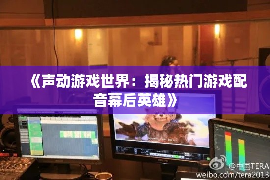 《声动游戏世界：揭秘热门游戏配音幕后英雄》
