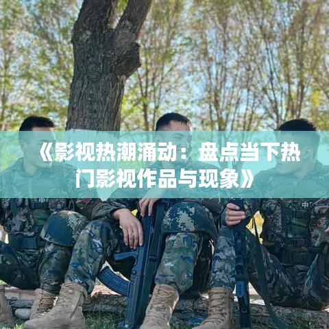 《影视热潮涌动：盘点当下热门影视作品与现象》