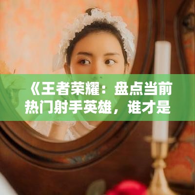 《王者荣耀：盘点当前热门射手英雄，谁才是你的心头好？》