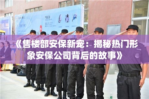 《售楼部安保新宠：揭秘热门形象安保公司背后的故事》