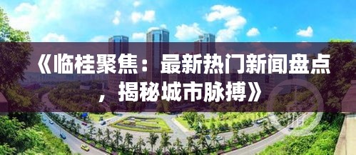 《临桂聚焦：最新热门新闻盘点，揭秘城市脉搏》