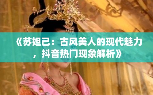 《苏妲己：古风美人的现代魅力，抖音热门现象解析》