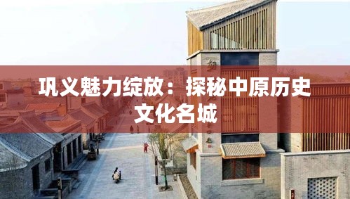 巩义魅力绽放：探秘中原历史文化名城