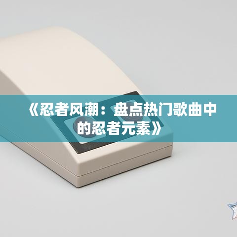 《忍者风潮：盘点热门歌曲中的忍者元素》