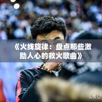 《火线旋律：盘点那些激励人心的救火歌曲》