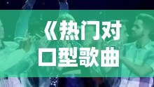 《热门对口型歌曲盘点：跟着节奏一起嗨唱！》