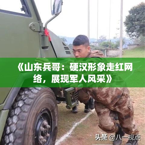 《山东兵哥：硬汉形象走红网络，展现军人风采》