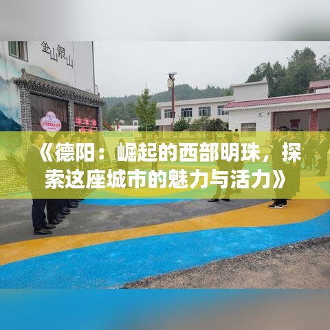 《德阳：崛起的西部明珠，探索这座城市的魅力与活力》