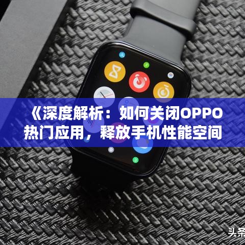 《深度解析：如何关闭OPPO热门应用，释放手机性能空间》