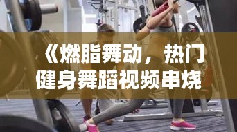 《燃脂舞动，热门健身舞蹈视频串烧来袭！》