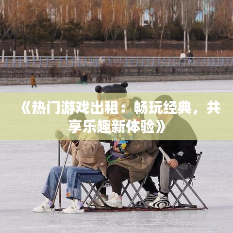 《热门游戏出租：畅玩经典，共享乐趣新体验》