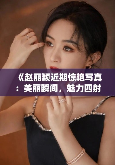 《赵丽颖近期惊艳写真：美丽瞬间，魅力四射》