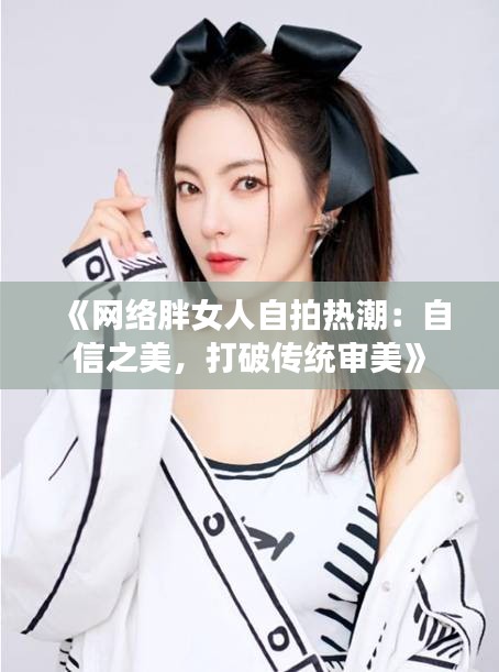 《网络胖女人自拍热潮：自信之美，打破传统审美》