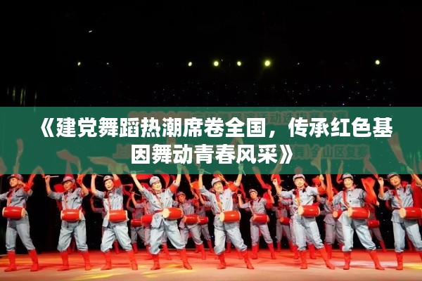 《建党舞蹈热潮席卷全国，传承红色基因舞动青春风采》