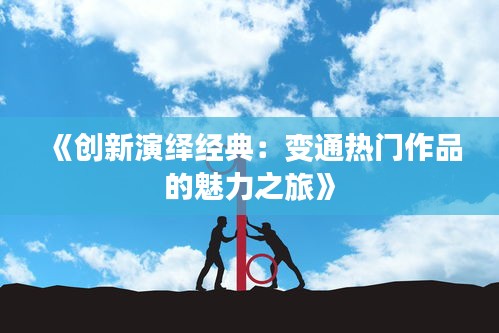 《创新演绎经典：变通热门作品的魅力之旅》