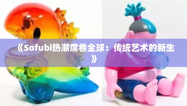 《Sofubi热潮席卷全球：传统艺术的新生》