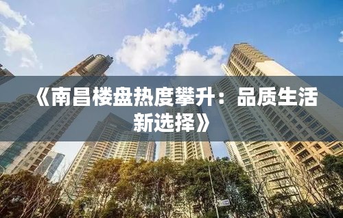 《南昌楼盘热度攀升：品质生活新选择》