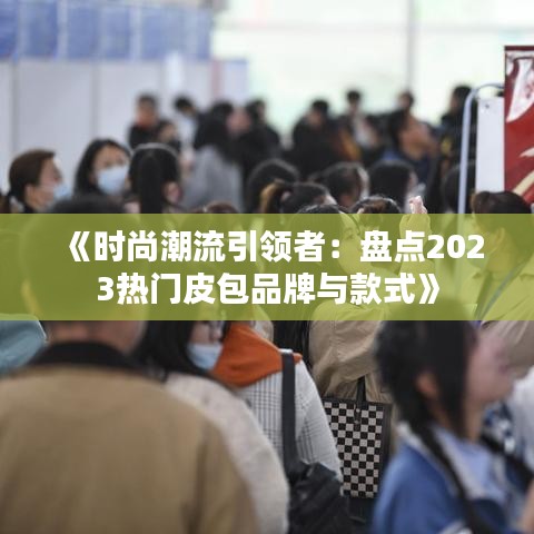 《时尚潮流引领者：盘点2023热门皮包品牌与款式》