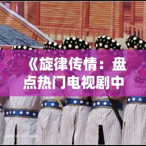 《旋律传情：盘点热门电视剧中的经典插曲》