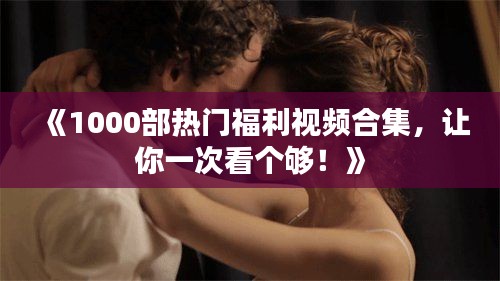 《1000部热门福利视频合集，让你一次看个够！》