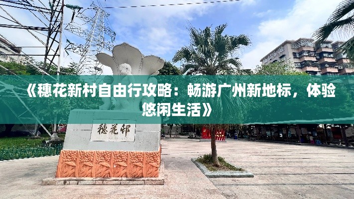 《穗花新村自由行攻略：畅游广州新地标，体验悠闲生活》