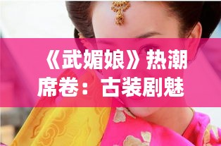 《武媚娘》热潮席卷：古装剧魅力再现，女性力量崛起