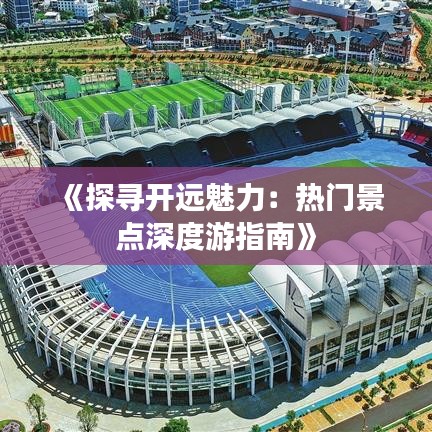 《探寻开远魅力：热门景点深度游指南》