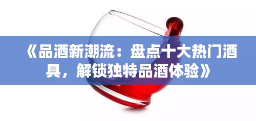 《品酒新潮流：盘点十大热门酒具，解锁独特品酒体验》