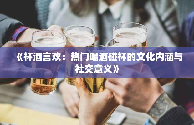 《杯酒言欢：热门喝酒碰杯的文化内涵与社交意义》