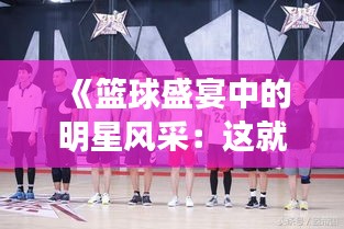 《篮球盛宴中的明星风采：这就是灌篮热门人物解析》