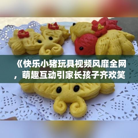 《快乐小猪玩具视频风靡全网，萌趣互动引家长孩子齐欢笑》