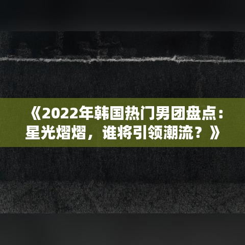 《2022年韩国热门男团盘点：星光熠熠，谁将引领潮流？》