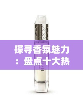 探寻香氛魅力：盘点十大热门香水好闻推荐