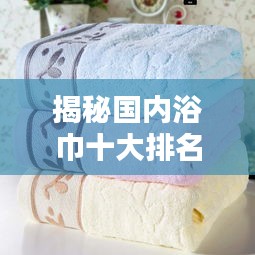 揭秘国内浴巾十大排名，优质浴巾选购指南