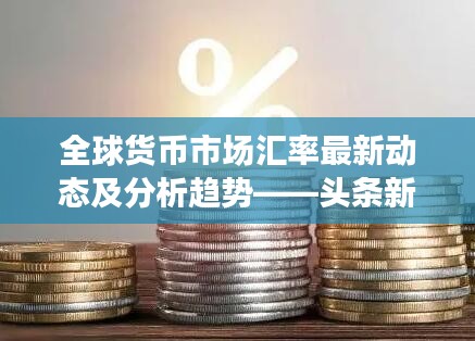 全球货币市场汇率最新动态及分析趋势——头条新闻焦点关注