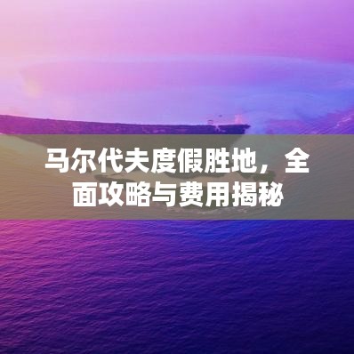马尔代夫度假胜地，全面攻略与费用揭秘
